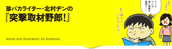 珍バカライター・北村ヂンの『突撃取材野郎!』